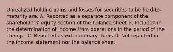 Unrealized holding gains and losses for securities to be held-to-maturity are: A. Reported as a separate component of the shareholders' equity section of the balance sheet B. Included in the determination of income from operations in the period of the change. C. Reported as extraordinary items D. Not reported in the income statement nor the balance sheet