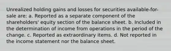 Unrealized holding gains and losses for securities available-for-sale are: a. Reported as a separate component of the shareholders' equity section of the balance sheet. b. Included in the determination of income from operations in the period of the change. c. Reported as extraordinary items. d. Not reported in the income statement nor the balance sheet.