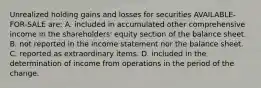 Unrealized holding gains and losses for securities AVAILABLE-FOR-SALE are: A. included in accumulated other comprehensive income in the shareholders' equity section of the balance sheet. B. not reported in the income statement nor the balance sheet. C. reported as extraordinary items. D. included in the determination of income from operations in the period of the change.