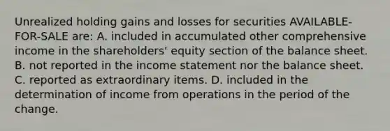 Unrealized holding gains and losses for securities AVAILABLE-FOR-SALE are: A. included in accumulated other comprehensive income in the shareholders' equity section of the balance sheet. B. not reported in the income statement nor the balance sheet. C. reported as extraordinary items. D. included in the determination of income from operations in the period of the change.