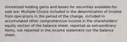 Unrealized holding gains and losses for securities available-for-sale are: Multiple Choice included in the determination of income from operations in the period of the change. included in accumulated other comprehensive income in the shareholders' equity section of the balance sheet. reported as extraordinary items. not reported in the income statement nor the balance sheet.