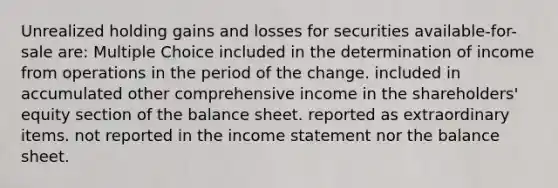 Unrealized holding gains and losses for securities available-for-sale are: Multiple Choice included in the determination of income from operations in the period of the change. included in accumulated other comprehensive income in the shareholders' equity section of the balance sheet. reported as extraordinary items. not reported in the income statement nor the balance sheet.