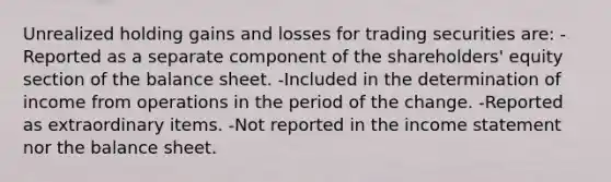 Unrealized holding gains and losses for trading securities are: -Reported as a separate component of the shareholders' equity section of the balance sheet. -Included in the determination of income from operations in the period of the change. -Reported as extraordinary items. -Not reported in the income statement nor the balance sheet.