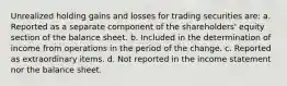 Unrealized holding gains and losses for trading securities are: a. Reported as a separate component of the shareholders' equity section of the balance sheet. b. Included in the determination of income from operations in the period of the change. c. Reported as extraordinary items. d. Not reported in the income statement nor the balance sheet.