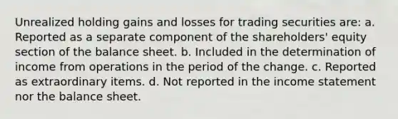 Unrealized holding gains and losses for trading securities are: a. Reported as a separate component of the shareholders' equity section of the balance sheet. b. Included in the determination of income from operations in the period of the change. c. Reported as extraordinary items. d. Not reported in the income statement nor the balance sheet.