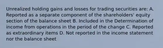 Unrealized holding gains and losses for trading securities are: A. Reported as a separate component of the shareholders' equity section of the balance sheet B. Included in the Determination of income from operations in the period of the change C. Reported as extraordinary items D. Not reported in the income statement nor the balance sheet