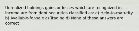 Unrealized holdings gains or losses which are recognized in income are from debt securities classified as: a) Held-to-maturity b) Available-for-sale c) Trading d) None of these answers are correct