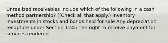 Unrealized receivables include which of the following in a cash method partnership? ((Check all that apply.) Inventory Investments in stocks and bonds held for sale Any depreciation recapture under Section 1245 The right to receive payment for services rendered