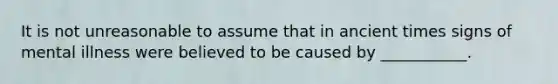 It is not unreasonable to assume that in ancient times signs of mental illness were believed to be caused by ___________.