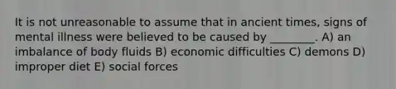 It is not unreasonable to assume that in ancient times, signs of mental illness were believed to be caused by ________. A) an imbalance of body fluids B) economic difficulties C) demons D) improper diet E) social forces