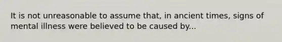 It is not unreasonable to assume that, in ancient times, signs of mental illness were believed to be caused by...