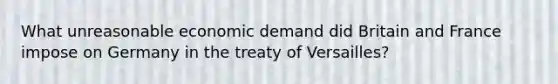 What unreasonable economic demand did Britain and France impose on Germany in the treaty of Versailles?