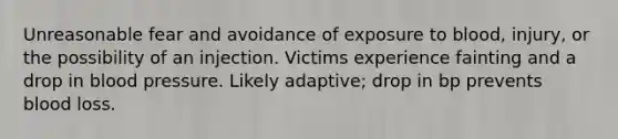 Unreasonable fear and avoidance of exposure to blood, injury, or the possibility of an injection. Victims experience fainting and a drop in blood pressure. Likely adaptive; drop in bp prevents blood loss.