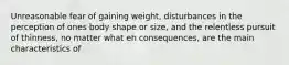 Unreasonable fear of gaining weight, disturbances in the perception of ones body shape or size, and the relentless pursuit of thinness, no matter what eh consequences, are the main characteristics of