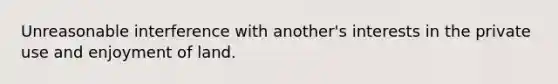 Unreasonable interference with another's interests in the private use and enjoyment of land.