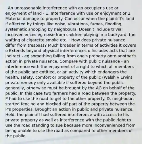 · An unreasonable interference with an occupier's use or enjoyment of land - 1. Interference with use or enjoyment or 2. Material damage to property. Can occur when the plaintiff's land if affected by things like noise, vibrations, fumes, flooding, systematic snooping by neighbours. Doesn't include trivial inconveniences eg noise from children playing in a backyard, the wafting of cigarette smoke etc. · How does private nuisance differ from trespass? Much broader in terms of activities it covers o Extends beyond physical interferences o Includes acts that are indirect - eg something falling from one's property onto another's action in private nuisance. Compare with public nuisance - an interference with the enjoyment of a right to which all members of the public are entitled, or an activity which endangers the health, safety, comfort or property of the public (Walsh v Ervin) private remedy only available if suffered beyond the public generally, otherwise must be brought by the AG on behalf of the public. In this case two farmers had a road between the property. P had to use the road to get to the other property. D, neighbour, started fencing and blocked off part of the property between the P's properties. Brought an action in public and private nuisance. Held, the plaintiff had suffered interference with access to his private property as well as interference with the public right to use the road standing to sue because more inconvenienced from being unable to use the road as compared to other members of the public.