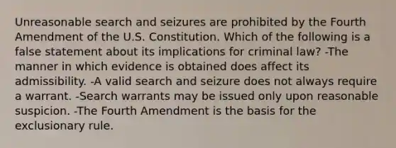 Unreasonable search and seizures are prohibited by the Fourth Amendment of the U.S. Constitution. Which of the following is a false statement about its implications for criminal law? -The manner in which evidence is obtained does affect its admissibility. -A valid search and seizure does not always require a warrant. -Search warrants may be issued only upon reasonable suspicion. -The Fourth Amendment is the basis for the exclusionary rule.