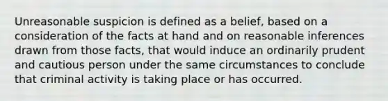 Unreasonable suspicion is defined as a belief, based on a consideration of the facts at hand and on reasonable inferences drawn from those facts, that would induce an ordinarily prudent and cautious person under the same circumstances to conclude that criminal activity is taking place or has occurred.