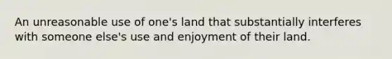 An unreasonable use of one's land that substantially interferes with someone else's use and enjoyment of their land.