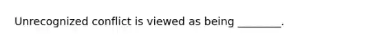 Unrecognized conflict is viewed as being ________.