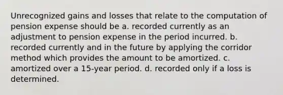 Unrecognized gains and losses that relate to the computation of pension expense should be a. recorded currently as an adjustment to pension expense in the period incurred. b. recorded currently and in the future by applying the corridor method which provides the amount to be amortized. c. amortized over a 15-year period. d. recorded only if a loss is determined.