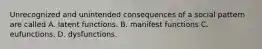 Unrecognized and unintended consequences of a social pattern are called A. latent functions. B. manifest functions C. eufunctions. D. dysfunctions.