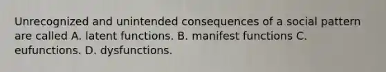 Unrecognized and unintended consequences of a social pattern are called A. latent functions. B. manifest functions C. eufunctions. D. dysfunctions.