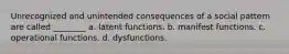 Unrecognized and unintended consequences of a social pattern are called ________ a. latent functions. b. manifest functions. c. operational functions. d. dysfunctions.