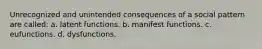 Unrecognized and unintended consequences of a social pattern are called: a. latent functions. b. manifest functions. c. eufunctions. d. dysfunctions.