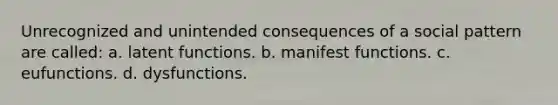 Unrecognized and unintended consequences of a social pattern are called: a. latent functions. b. manifest functions. c. eufunctions. d. dysfunctions.