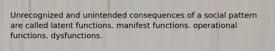 Unrecognized and unintended consequences of a social pattern are called latent functions. manifest functions. operational functions. dysfunctions.