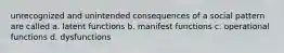 unrecognized and unintended consequences of a social pattern are called a. latent functions b. manifest functions c. operational functions d. dysfunctions