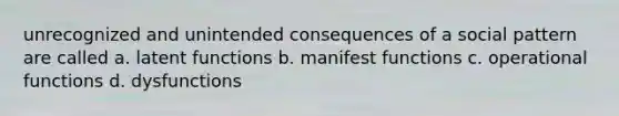 unrecognized and unintended consequences of a social pattern are called a. latent functions b. manifest functions c. operational functions d. dysfunctions