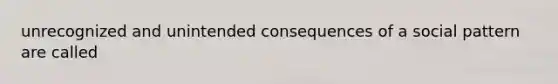 unrecognized and unintended consequences of a social pattern are called