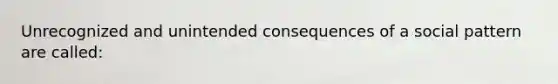 Unrecognized and unintended consequences of a social pattern are called: