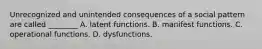 Unrecognized and unintended consequences of a social pattern are called ________ A. latent functions. B. manifest functions. C. operational functions. D. dysfunctions.