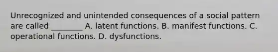 Unrecognized and unintended consequences of a social pattern are called ________ A. latent functions. B. manifest functions. C. operational functions. D. dysfunctions.