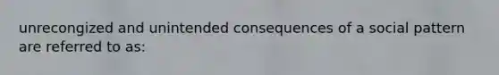 unrecongized and unintended consequences of a social pattern are referred to as: