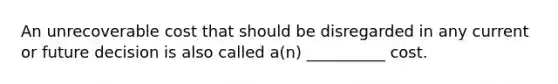 An unrecoverable cost that should be disregarded in any current or future decision is also called a(n) __________ cost.