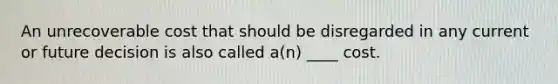 An unrecoverable cost that should be disregarded in any current or future decision is also called a(n) ____ cost.