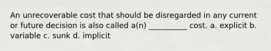 An unrecoverable cost that should be disregarded in any current or future decision is also called a(n) __________ cost. a. explicit b. variable c. sunk d. implicit