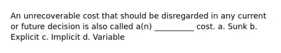 An unrecoverable cost that should be disregarded in any current or future decision is also called a(n) __________ cost. a. Sunk b. Explicit c. Implicit d. Variable