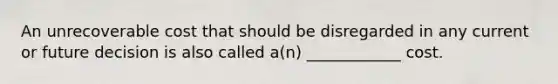 An unrecoverable cost that should be disregarded in any current or future decision is also called a(n) ____________ cost.