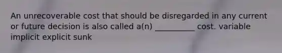 An unrecoverable cost that should be disregarded in any current or future decision is also called a(n) __________ cost. variable implicit explicit sunk