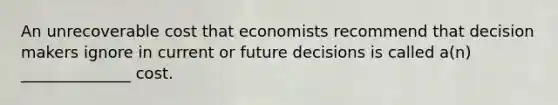 An unrecoverable cost that economists recommend that decision makers ignore in current or future decisions is called a(n) ______________ cost.