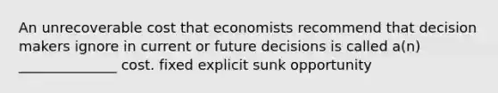 An unrecoverable cost that economists recommend that decision makers ignore in current or future decisions is called a(n) ______________ cost. fixed explicit sunk opportunity