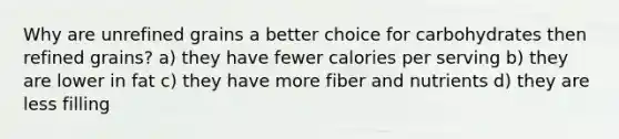 Why are unrefined grains a better choice for carbohydrates then refined grains? a) they have fewer calories per serving b) they are lower in fat c) they have more fiber and nutrients d) they are less filling