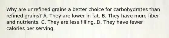 Why are unrefined grains a better choice for carbohydrates than refined grains? A. They are lower in fat. B. They have more fiber and nutrients. C. They are less filling. D. They have fewer calories per serving.