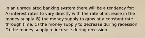 In an unregulated banking system there will be a tendency for: A) interest rates to vary directly with the rate of increase in the money supply. B) the money supply to grow at a constant rate through time. C) the money supply to decrease during recession. D) the money supply to increase during recession.