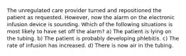 The unregulated care provider turned and repositioned the patient as requested. However, now the alarm on the electronic infusion device is sounding. Which of the following situations is most likely to have set off the alarm? a) The patient is lying on the tubing. b) The patient is probably developing phlebitis. c) The rate of infusion has increased. d) There is now air in the tubing.